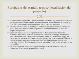 Resultados del estudio técnico (localización del
                   proyecto)
                                     
 Localización del proyecto: Gracias a internet, ahora no hay necesidad que todos
  los empleados de una empresa, estén reunidos en un mismo sitio, el trabajo se
  puede coordinar desde varias ciudades y en forma sincronizada..
 La zona donde se hará el montaje de las torres con sus respectivos equipos es
  plana apta para la instalación, sin perjuicio fácil maniobrabilidad para sus
  respectivas pruebas.
 La instalación de una red implica la toma de decisiones sobre diferentes
  aspectos, entre otros: técnicos, económicos, ambiental, del lugar donde se va a
  realizar la instalación y tipo de solución más adecuada entre otros, luego de
  hacer uso del método del proceso analítico jerárquico y de haber seleccionado la
  red inalámbrica como mejor alternativa se da inicio a el desarrollo de este
  proyecto. A través del diseño propuesto e implantación de la red y los servicios
  requeridos.
 Para esto se ofrece el servicio de plataforma educativa Moodle. Diseño e
  instalación de zona wifi, para el sector rural
 