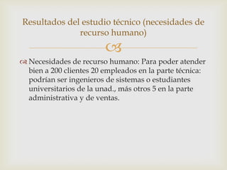 Resultados del estudio técnico (necesidades de
              recurso humano)
                         
 Necesidades de recurso humano: Para poder atender
  bien a 200 clientes 20 empleados en la parte técnica:
  podrían ser ingenieros de sistemas o estudiantes
  universitarios de la unad., más otros 5 en la parte
  administrativa y de ventas.
 