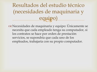 Resultados del estudio técnico
  (necesidades de maquinaria y
            equipo)
               
 Necesidades de maquinaria y equipo: Únicamente se
  necesita que cada empleado tenga su computador, si
  los contratos se hace por orden de prestación
  servicios, se supondría que cada uno de los
  empleados, trabajaría con su propio computador.
 