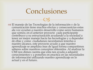 Conclusiones
                  
 El manejo de las Tecnologías de la información y de la
  comunicación tiene muchos efectos y consecuencias estas
  ala vez ayudan a nuestro desarrollo como seres humanos
  que somos; en el anterior proyecto cada participante
  contribuyo a su estructuración ayudando a la sociedad a
  tener un mejor manejo hacia las tecnologías y a depender
  de ellas y como ciudadanos necesitamos tenerlas a
  nuestro alcance, este proyecto ayudo a que nuestro
  aprendizaje se ampliara mas de igual forma compartimos
  saberes sobre nuestros conceptos obtenidos .Al analizar la
  CMI nos dimos cuenta que esta nos ayuda a adquirir
  conocimientos y a ponerlos en practica en las necesidades
  de información utilizando nuestro aprendizaje en lo
  actual y en el futuro.
 