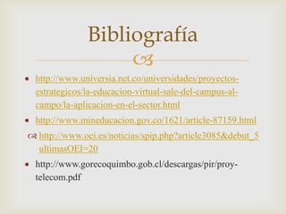 Bibliografía
                   
 http://www.universia.net.co/universidades/proyectos-
 estrategicos/la-educacion-virtual-sale-del-campus-al-
 campo/la-aplicacion-en-el-sector.html
 http://www.mineducacion.gov.co/1621/article-87159.html
 http://www.oei.es/noticias/spip.php?article3085&debut_5
  ultimasOEI=20
 http://www.gorecoquimbo.gob.cl/descargas/pir/proy-
 telecom.pdf
 