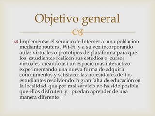 Objetivo general
                
 Implementar el servicio de Internet a una población
  mediante routers , Wi-Fi y a su vez incorporando
  aulas virtuales o prototipos de plataforma para que
  los estudiantes realicen sus estudios o cursos
  virtuales creando así un espacio mas interactivo
  experimentando una nueva forma de adquirir
  conocimientos y satisfacer las necesidades de los
  estudiantes resolviendo la gran falta de educación en
  la localidad que por mal servicio no ha sido posible
  que ellos disfruten y puedan aprender de una
  manera diferente
 