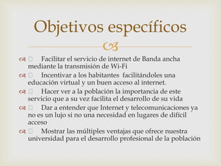 Objetivos específicos
             
  Facilitar el servicio de internet de Banda ancha
  mediante la transmisión de Wi-Fi
  Incentivar a los habitantes facilitándoles una
  educación virtual y un buen acceso al internet.
  Hacer ver a la población la importancia de este
  servicio que a su vez facilita el desarrollo de su vida
  Dar a entender que Internet y telecomunicaciones ya
  no es un lujo si no una necesidad en lugares de difícil
  acceso
  Mostrar las múltiples ventajas que ofrece nuestra
  universidad para el desarrollo profesional de la población
 
