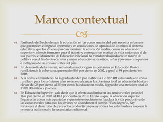 Marco contextual

                    
    Partiendo del hecho de que la educación en las zonas rurales del país necesita esfuerzos
    que garanticen el ingreso oportuno y en condiciones de equidad de los niños al sistema
    educativo, que los jóvenes puedan terminar la educación media, cursar su educación
    superior y además formarse para el trabajo y conseguir un estatus de vida mejor que el de
    sus padres, el Ministerio de Educación Nacional ha venido trabajando en un marco de
    política con el fin de ofrecer más y mejor educación a los niños, niñas y jóvenes campesinos
    e indígenas de las zonas rurales del país.
   En desarrollo de la misma, se han alcanzado logros importantes en Educación Básica
    rural, donde la cobertura, que era de 68,6 por ciento en 2002, y pasó al 98 por ciento en
    2010.
   A la fecha, el ministerio ha logrado atender por matrícula a 2´567.101 estudiantes en zonas
    rurales y para los próximos años se espera alcanzar la cobertura total en educación básica y
    elevar del 28 por ciento al 35 por ciento la educación media, logrando una atención total de
    3’288.006 niños y jóvenes.
   En Educación Superior, vale decir que la oferta académica en las zonas rurales pasó del
    16,6 por ciento en 2003 al 48,3 por ciento en 2010. El reto es que la educación superior
    llegue a las zonas más apartadas y que esté estrechamente ligada a la vida productiva de
    las zonas rurales para que los jóvenes no abandonen el campo. "Para lograrlo, hay
    fortalecer el desarrollo de proyectos productivos que ayuden a los estudiantes a mejorar la
    primaria tradicional y la secundaria tradicional
 