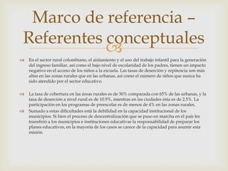 Marco de referencia –
Referentes conceptuales
           
   En el sector rural colombiano, el aislamiento y el uso del trabajo infantil para la generación
    del ingreso familiar, así como el bajo nivel de escolaridad de los padres, tienen un impacto
    negativo en el acceso de los niños a la escuela. Las tasas de deserción y repitencia son más
    altas en las zonas rurales que en las urbanas, así como el número de niños que nunca ha
    sido atendido por el sector educativo.

   La tasa de cobertura en las áreas rurales es de 30% comparada con 65% de las urbanas, y la
    tasa de deserción a nivel rural es de 10.9%, mientras en las ciudades ésta es de 2.5%. La
    participación en los programas de preescolar es de menos de 4% en las zonas rurales.
   Sumado a estas dificultades está la debilidad en la capacidad institucional de los
    municipios. Si bien el proceso de descentralización que se puso en marcha en el país les
    transfirió a los municipios e instituciones educativas la responsabilidad de preparar los
    planes educativos, en la mayoría de los casos se carece de la capacidad para asumir esta
    misión.
 