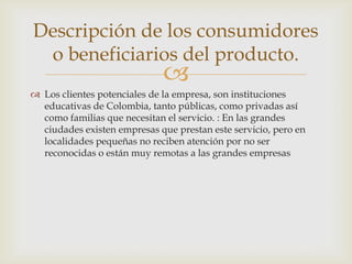 Descripción de los consumidores
 o beneficiarios del producto.
                             
 Los clientes potenciales de la empresa, son instituciones
  educativas de Colombia, tanto públicas, como privadas así
  como familias que necesitan el servicio. : En las grandes
  ciudades existen empresas que prestan este servicio, pero en
  localidades pequeñas no reciben atención por no ser
  reconocidas o están muy remotas a las grandes empresas
 