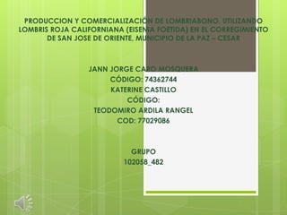 PRODUCCION Y COMERCIALIZACIÓN DE LOMBRIABONO, UTILIZANDO
LOMBRIS ROJA CALIFORNIANA (EISENIA FOETIDA) EN EL CORREGIMIENTO
       DE SAN JOSE DE ORIENTE, MUNICIPIO DE LA PAZ – CESAR



                 JANN JORGE CARO MOSQUERA
                      CÓDIGO: 74362744
                      KATERINE CASTILLO
                          CÓDIGO:
                  TEODOMIRO ARDILA RANGEL
                        COD: 77029086



                            GRUPO
                          102058_482
 