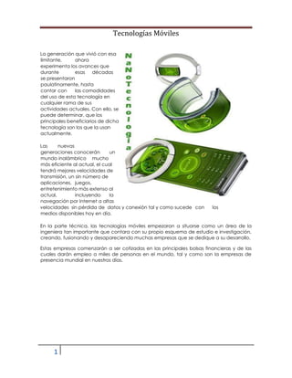 Tecnologías Móviles
1
0
La generación que vivió con esa
limitante, ahora
experimenta los avances que
durante esas décadas
se presentaron
paulatinamente, hasta
contar con las comodidades
del uso de esta tecnología en
cualquier rama de sus
actividades actuales. Con ello, se
puede determinar, que los
principales beneficiarios de dicha
tecnología son los que la usan
actualmente.
Las nuevas
generaciones conocerán un
mundo inalámbrico mucho
más eficiente al actual, el cual
tendrá mejores velocidades de
transmisión, un sin número de
aplicaciones, juegos,
entretenimiento más extenso al
actual, incluyendo la
navegación por Internet a altas
velocidades sin pérdida de datos y conexión tal y como sucede con los
medios disponibles hoy en día.
En la parte técnica, las tecnologías móviles empezaran a situarse como un área de la
ingeniera tan importante que contara con su propio esquema de estudio e investigación,
creando, fusionando y desapareciendo muchas empresas que se dedique a su desarrollo.
Estas empresas comenzarán a ser cotizadas en las principales bolsas financieras y de las
cuales darán empleo a miles de personas en el mundo, tal y como son la empresas de
presencia mundial en nuestros días.
 