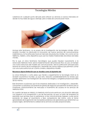 Tecnologías Móviles
3
cobertura en cualquier punto del país para ofrecer sus servicios a nuevos mercados en
donde no hay redes de agua o drenaje, pero si redes de comunicación móvil.
Aunque este fenómeno, no es propio de la investigación de tecnologías móviles, dicha
recesión mundial, ha disminuido la innovación de nuevos servicios de comunicaciones
inalámbricas y la ha enfocado hacia el mercado de productos móviles, tal y como son los
teléfonos, tablets u otros dispositivos que usan los medios tradicionales de enlace de redes
móviles.
Por lo que, el único fenómeno tecnológico que puede impulsar nuevamente a la
estancada telefonía móvil, será la implementación del protocolo IPv6, el cual, al manejar
una nueva estructura del modelo de comunicaciones, será la justificación principal para
retomar el camino de la investigación y desarrollo de nuevas mejoras que permitan contar
con una nueva estructura en cuanto a redes y dispositivos móviles.
Reconoce alguna limitación que se visualiza como el siguiente reto
La única limitación a corto plaza que tiende a experimentar la tecnología móvil es la
recesión económica mundial, ya que esta, reducirá considerablemente los fondos que
pueden destinarse a la investigación de nuevas tecnologías y congelara proyecto por falta
de los mismos.
Este fenómeno ocasionara que la las empresas dedicadas a la investigación y desarrollo,
concentren sus esfuerzos únicamente en planes de negocios que permitan el retorno de sus
inversiones, posicionamiento de mercados e incremento de usuarios en los servicios de
telefonía móvil.
En cuestión de leyes en México, la telefonía móvil se encuentra en una situación delicada
con respecto a la consignación y uso de frecuencias; ya que, la fusión de empresas ha
permitido que sectores que no pertenecen al de comunicaciones ingresen a este sector
poniendo en riesgo el crecimiento y libre competencia del mismo, ante el temor
generalizado de la gestación de monopolios poderosos de operadores que determinen sus
propias reglas, demeritando la calidad de los servicios actuales proporcionados.
 