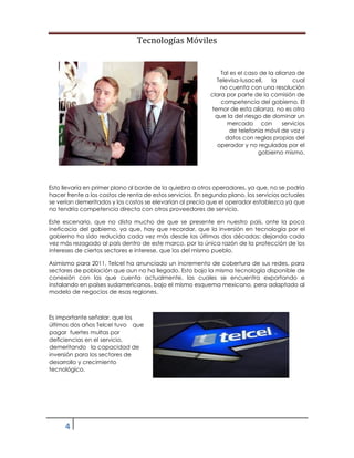 Tecnologías Móviles
4
Tal es el caso de la alianza de
Televisa-Iusacell, la cual
no cuenta con una resolución
clara por parte de la comisión de
competencia del gobierno. El
temor de esta alianza, no es otra
que la del riesgo de dominar un
mercado con servicios
de telefonía móvil de voz y
datos con reglas propias del
operador y no reguladas por el
gobierno mismo.
Esto llevaría en primer plano al borde de la quiebra a otros operadores, ya que, no se podría
hacer frente a los costos de renta de estos servicios. En segundo plano, los servicios actuales
se verían demeritados y los costos se elevarían al precio que el operador establezca ya que
no tendría competencia directa con otros proveedores de servicio.
Este escenario, que no dista mucho de que se presente en nuestro país, ante la poca
ineficacia del gobierno, ya que, hay que recordar, que la inversión en tecnología por el
gobierno ha sido reducida cada vez más desde las últimas dos décadas; dejando cada
vez más rezagado al país dentro de este marco, por la única razón de la protección de los
intereses de ciertos sectores e interese, que los del mismo pueblo.
Asimismo para 2011, Telcel ha anunciado un incremento de cobertura de sus redes, para
sectores de población que aun no ha llegado. Esto bajo la misma tecnología disponible de
conexión con las que cuenta actualmente, las cuales se encuentra exportando e
instalando en países sudamericanos, bajo el mismo esquema mexicano, pero adaptado al
modelo de negocios de esas regiones.
Es importante señalar, que los
últimos dos años Telcel tuvo que
pagar fuertes multas por
deficiencias en el servicio,
demeritando la capacidad de
inversión para los sectores de
desarrollo y crecimiento
tecnológico.
 