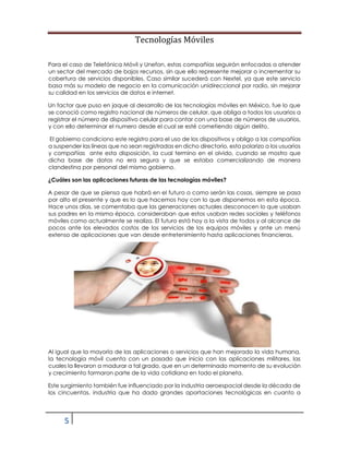 Tecnologías Móviles
5
Para el caso de Telefónica Móvil y Unefon, estas compañías seguirán enfocadas a atender
un sector del mercado de bajos recursos, sin que ello represente mejorar o incrementar su
cobertura de servicios disponibles. Caso similar sucederá con Nextel, ya que este servicio
basa más su modelo de negocio en la comunicación unidireccional por radio, sin mejorar
su calidad en los servicios de datos e internet.
Un factor que puso en jaque al desarrollo de las tecnologías móviles en México, fue lo que
se conoció como registro nacional de números de celular, que obliga a todos los usuarios a
registrar el número de dispositivo celular para contar con una base de números de usuarios,
y con ello determinar el numero desde el cual se esté cometiendo algún delito.
El gobierno condiciono este registro para el uso de los dispositivos y obligo a las compañías
a suspender las líneas que no sean registradas en dicho directorio, esto polarizo a los usuarios
y compañías ante esta disposición, la cual termino en el olvido, cuando se mostro que
dicha base de datos no era segura y que se estaba comercializando de manera
clandestina por personal del mismo gobierno.
¿Cuáles son las aplicaciones futuras de las tecnologías móviles?
A pesar de que se piensa que habrá en el futuro o como serán las cosas, siempre se pasa
por alto el presente y que es lo que hacemos hoy con lo que disponemos en esta época.
Hace unos días, se comentaba que las generaciones actuales desconocen lo que usaban
sus padres en la misma época, consideraban que estos usaban redes sociales y teléfonos
móviles como actualmente se realiza. El futuro está hoy a la vista de todos y al alcance de
pocos ante los elevados costos de los servicios de los equipos móviles y ante un menú
extenso de aplicaciones que van desde entretenimiento hasta aplicaciones financieras.
Al igual que la mayoría de las aplicaciones o servicios que han mejorado la vida humana,
la tecnología móvil cuenta con un pasado que inicio con las aplicaciones militares, las
cuales la llevaron a madurar a tal grado, que en un determinado momento de su evolución
y crecimiento formaron parte de la vida cotidiana en todo el planeta.
Este surgimiento también fue influenciado por la industria aeroespacial desde la década de
los cincuentas, industria que ha dado grandes aportaciones tecnológicas en cuanto a
 