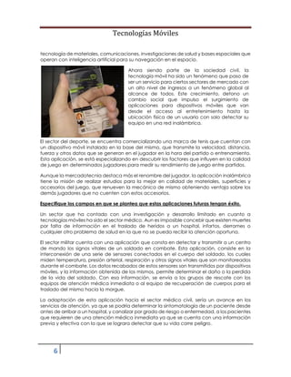 Tecnologías Móviles
6
tecnología de materiales, comunicaciones, investigaciones de salud y bases espaciales que
operan con inteligencia artificial para su navegación en el espacio.
Ahora siendo parte de la sociedad civil, la
tecnología móvil ha sido un fenómeno que paso de
ser un servicio para ciertos sectores de mercado con
un alto nivel de ingresos a un fenómeno global al
alcance de todos. Este crecimiento, detono un
cambio social que impulso el surgimiento de
aplicaciones para dispositivos móviles que van
desde el acceso al entretenimiento hasta la
ubicación física de un usuario con solo detectar su
equipo en una red inalámbrica.
El sector del deporte, se encuentra comercializando una marca de tenis que cuentan con
un dispositivo móvil instalado en la base del mismo, que transmite la velocidad, distancia,
fuerza y otros datos que se generan en el jugador en la hora del partido o entrenamiento.
Esta aplicación, se está especializando en descubrir los factores que influyen en la calidad
de juego en determinados jugadores para medir su rendimiento de juego entre partidos.
Aunque la mercadotecnia destaca más el renombre del jugador, la aplicación inalámbrica
tiene la misión de realizar estudios para la mejor en calidad de materiales, superficies y
accesorios del juego, que renueven la mecánica de mismo obteniendo ventaja sobre los
demás jugadores que no cuenten con estos accesorios.
Especifique los campos en que se plantea que estas aplicaciones futuras tengan éxito.
Un sector que ha contado con una investigación y desarrollo limitado en cuanto a
tecnologías móviles ha sido el sector médico. Aun es imposible concebir que existen muertes
por falta de información en el traslado de heridos a un hospital, infartos, derrames o
cualquier otro problema de salud en la que no se pueda recibir la atención oportuna.
El sector militar cuenta con una aplicación que consta en detectar y transmitir a un centro
de mando los signos vitales de un soldado en combate. Esta aplicación, consiste en la
interconexión de una serie de sensores conectados en el cuerpo del soldado, los cuales
miden temperatura, presión arterial, respiración y otros signos vitales que son monitoreados
durante el combate. Los datos recabados de estos sensores son transmitidos por dispositivos
móviles, y la información obtenida de los mismos, permite determinar el daño o la perdida
de la vida del soldado. Con esa información, se envía a los grupos de rescate con los
equipos de atención médica inmediata o al equipo de recuperación de cuerpos para el
traslado del mismo hacia la morgue.
La adaptación de esta aplicación hacia el sector médico civil, sería un avance en los
servicios de atención, ya que se podría determinar la sintomatología de un paciente desde
antes de arribar a un hospital, y canalizar por grado de riesgo o enfermedad, a los pacientes
que requieren de una atención médica inmediata ya que se cuenta con una información
previa y efectiva con la que se lograra detectar que su vida corre peligro.
 