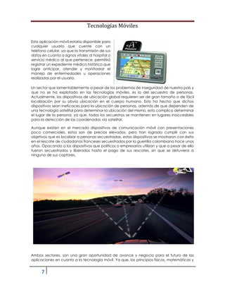 Tecnologías Móviles
7
Esta aplicación móvil estaría disponible para
cualquier usuario que cuente con un
teléfono celular, ya que la transmisión de sus
datos en cuanto a signos vitales al hospital o
servicio médico al que pertenece, permitirá
registrar un expediente médico histórico que
logre anticipar, atender y monitorear el
manejo de enfermedades u operaciones
realizadas por el usuario.
Un sector que lamentablemente a pesar de los problemas de inseguridad de nuestro país y
que no se ha explotado en las tecnologías móviles, es la del secuestro de personas.
Actualmente, los dispositivos de ubicación global requieren ser de gran tamaño o de fácil
localización por su obvia ubicación en el cuerpo humano. Esto ha hecho que dichos
dispositivos sean ineficaces para la ubicación de personas, además de que dependen de
una tecnología satelital para determinar la ubicación del mismo, esto complica determinar
el lugar de la persona, ya que, todos los secuestros se mantienen en lugares inaccesibles
para la detección de las coordenadas vía satelital.
Aunque existen en el mercado dispositivos de comunicación móvil con presentaciones
poco comerciales, estos son de precios elevados, pero han logrado cumplir con sus
objetivos que es localizar a personas secuestradas, estos dispositivos se mostraron con éxito
en el rescate de ciudadanos franceses secuestrados por la guerrilla colombiana hace unos
años. Opacando a los dispositivos que políticos o empresarios utilizan y que a pesar de ello
fueron secuestrados y liberados hasta el pago de sus rescates, sin que se detuviera a
ninguno de sus captores.
Ambos sectores, son una gran oportunidad de avance y negocio para el futuro de las
aplicaciones en cuanto a la tecnología móvil. Ya que, los principios físicos, matemáticas y
 