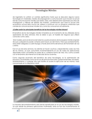 Tecnologías Móviles
8
de ingeniería no sufrirán un cambio significativo hasta que se descubra alguna nueva
tecnología en materiales, medios de propagación o comunicación que innoven la actual
red de comunicaciones móviles que existe, claro, esto deberá estar soportado por años de
investigación y millones de dólares de inversión, combinación que ante la actual crisis
económica actual dista mucho de voltear a continuar con un proyecto ambicioso que
cambie las comunicaciones móviles tal y como las conocemos actualmente.
¿Cuáles serán los principales beneficios de las tecnologías móviles futuras?
El beneficio de las tecnologías móviles inmediato es el incremento de las utilidades de los
operadores de estos servicios. Esto se debe a que, al modelo de negocio que utilizan
conocido como cebo.
Este modelo, pone al alcance de todos los usuarios el precio de los equipos móviles al grado
de que cualquiera lo puede comprar para hacer uso del mismo. Para que posteriormente,
estos estén obligados a cubrir el pago a través de la renta del servicio de transmisión de voz
y datos.
Con el uso de estos servicios, los clientes se hacen cautivos y dependientes cada vez más
de los mismos, ya que consumirán incrementalmente el uso de todas las aplicaciones
disponibles hasta convertirlos en parte de su cotidiana forma de vida, tal y como sucedió
con el fenómeno de Internet en la década de los noventas.
Como segundo escenario del beneficio de estas tecnologías, es la optimización de
procesos y actividades como son el uso de servicios bancarios, gubernamentales, escolares,
entretenimiento y cualquier otro que facilite al usuario la ejecución de las mismas, todo
concentrado en su dispositivo móvil.
La industria del entretenimiento será siendo beneficiada en el uso de tecnologías móviles,
ya que desde las primeras aplicaciones multimedia, estas se han ido incrementando al
 