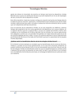 Tecnologías Móviles
9
grado de ofrecer la transmisión de eventos en tiempo real hacia los dispositivos móviles
librando poco a poco los obstáculos técnicos que esto representa en el uso de topologías
de red y evolución de los dispositivos móviles.
Este último beneficio, traerá de manera contigua la creación de fuentes de trabajo directa
e indirecta para la creación, operación y mantenimiento de la infraestructura de las redes
móviles y aplicaciones que surjan, actualice o sobrevivan ante el incremento de los usuarios
que van adoptando este tipo de servicios.
Con la evolución de los dispositivos móviles, en el caso específico los teléfonos, seremos
testigos del surgimiento de una nueva generación de dispositivos con nuevas mejoras, en
su aspecto técnico que en su aspecto físico, ya que, en cuestión de tamaño y forma, esta
cualidad no ha cambiado en la última década, por el contrario, las nuevas aplicaciones
han obligado a contar con una pantalla más grande con mejor resolución para el uso de
las cámaras digitales de foto y video. Ya que, aun estamos distantes a usar la video llamada
por limitaciones técnicas en las redes de transmisión que por la capacidad de los equipos
móviles disponibles.
¿Quiénes serán los beneficiarios directos de las tecnologías móviles futuras?
En la historia humana siempre se considera que los beneficiados de los avances técnicos,
médicos y sociales son las futuras generaciones, en el caso de la situación ambiental, se
puede confirmar que el tiempo futuro no es tan prometedor que el actual. Para el caso de
las tecnologías móviles los beneficiarios serán los que ha experimentado los cambios antes
y después de que estos se presenten en este rubro. Es decir, hace 20 años no se contaba
con una telefonía móvil al alcance de todos, sin embargo la telefonía local cubría ese vacío
aun existente.
 
