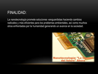 FINALIDAD:
La nanotecnología promete soluciones vanguardistas haciendo cambios
radicales y más eficientes para los problemas ambientales, así como muchos
otros enfrentados por la humanidad generando un avance en la sociedad.
 