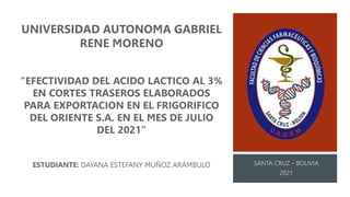 UNIVERSIDAD AUTONOMA GABRIEL
RENE MORENO
“EFECTIVIDAD DEL ACIDO LACTICO AL 3%
EN CORTES TRASEROS ELABORADOS
PARA EXPORTACION EN EL FRIGORIFICO
DEL ORIENTE S.A. EN EL MES DE JULIO
DEL 2021”
ESTUDIANTE: DAYANA ESTEFANY MUÑOZ ARÁMBULO
 