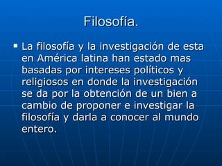 Filosofía. La filosofía y la investigación de esta en América latina han estado mas basadas por intereses políticos y religiosos en donde la investigación se da por la obtención de un bien a cambio de proponer e investigar la filosofía y darla a conocer al mundo entero.  