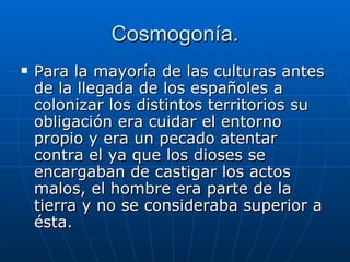 Cosmogonía. Para la mayoría de las culturas antes de la llegada de los españoles a colonizar los distintos territorios su obligación era cuidar el entorno propio y era un pecado atentar contra el ya que los dioses se encargaban de castigar los actos malos, el hombre era parte de la tierra y no se consideraba superior a ésta. 