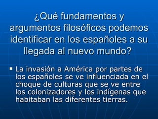 ¿Qué fundamentos y argumentos filosóficos podemos identificar en los españoles a su llegada al nuevo mundo?  La invasión a América por partes de los españoles se ve influenciada en el choque de culturas que se ve entre los colonizadores y los indígenas que habitaban las diferentes tierras. 