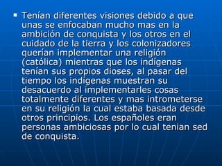 Tenían diferentes visiones debido a que unas se enfocaban mucho mas en la ambición de conquista y los otros en el cuidado de la tierra y los colonizadores querían implementar una religión (católica) mientras que los indígenas tenían sus propios dioses, al pasar del tiempo los indígenas muestran su desacuerdo al implementarles cosas totalmente diferentes y mas intrometerse en su religión la cual estaba basada desde otros principios. Los españoles eran personas ambiciosas por lo cual tenian sed de conquista. 