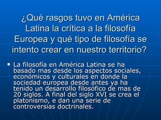 ¿Qué rasgos tuvo en América Latina la crítica a la filosofía Europea y qué tipo de filosofía se intento crear en nuestro territorio?  La filosofía en América Latina se ha basado mas desde los aspectos sociales, económicos y culturales en donde la sociedad europea desde antes ya ha tenido un desarrollo filosófico de mas de 20 siglos. A final del siglo XVI se crea el platonismo, e dan una serie de controversias doctrinales. 