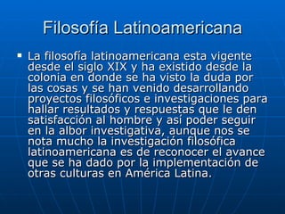 Filosofía Latinoamericana La filosofía latinoamericana esta vigente desde el siglo XIX y ha existido desde la colonia en donde se ha visto la duda por las cosas y se han venido desarrollando proyectos filosóficos e investigaciones para hallar resultados y respuestas que le den satisfacción al hombre y así poder seguir en la albor investigativa, aunque nos se nota mucho la investigación filosófica latinoamericana es de reconocer el avance que se ha dado por la implementación de otras culturas en América Latina. 