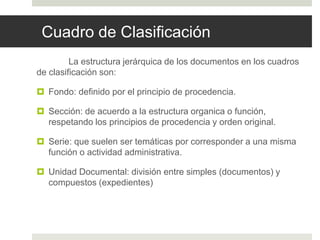 Cuadro de Clasificación
La estructura jerárquica de los documentos en los cuadros
de clasificación son:
 Fondo: definido por el principio de procedencia.
 Sección: de acuerdo a la estructura organica o función,
respetando los principios de procedencia y orden original.
 Serie: que suelen ser temáticas por corresponder a una misma
función o actividad administrativa.
 Unidad Documental: división entre simples (documentos) y
compuestos (expedientes)
 