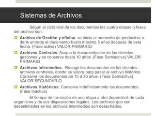 Sistemas de Archivos
Según el ciclo vital de los documentos las cuatro etapas o fases
del archivo son:
 Archivo de Gestión y oficina: se inicia al momento de producirse o
darle entrada al documento hasta máximo 5 años después de esta
fecha. (Fase activa) VALOR PRIMARIO
 Archivos Centrales: Acopia la documentación de las distintas
gestiones y se conserva hasta 10 años .(Fase Semiactiva) VALOR
PRIMARIO
 Archivos Intermedios: Recoge los documentos de los distintos
archivos centrales, donde se valora para pasar al archivo histórico.
Conserva los documentos de 15 a 30 años. (Fase Semiactiva)
VALOR SECUNDARIO
 Archivos Históricos: Conserva indefinidamente los documentos.
(Fase Inactiva)
El tiempo de transición de una etapa a otra dependerá de cada
organismo y de sus disposiciones legales. Los archivos que son
desestimados en los archivos intermedios son desechados.
 