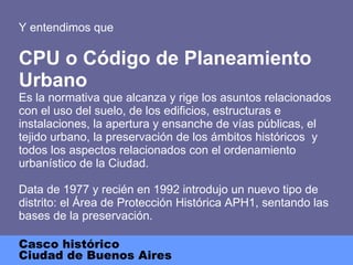 Y entendimos que CPU o Código de Planeamiento Urbano Es la normativa  que alcanza y rige los asuntos relacionados con el uso del suelo, de los edificios, estructuras e instalaciones, la apertura y ensanche de vías públicas, el tejido urbano, la preservación de los ámbitos históricos  y todos los aspectos relacionados con el ordenamiento urbanístico de la Ciudad. Data de 1977 y recién en 1992 introdujo un nuevo tipo de distrito: el Área de Protección Histórica APH1, sentando las bases de la preservación. Casco histórico Ciudad de Buenos Aires 
