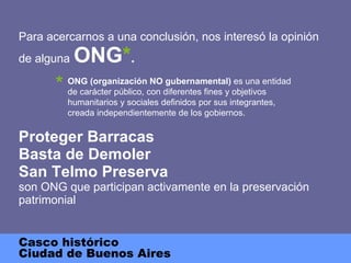 Para acercarnos a una conclusión, nos interesó la opinión de alguna   ONG * . Proteger Barracas Basta de Demoler San Telmo Preserva son ONG que participan activamente en la preservación patrimonial Casco histórico Ciudad de Buenos Aires ONG (organización NO gubernamental)  es una   entidad de carácter público, con diferentes fines y objetivos humanitarios y sociales definidos por sus integrantes, creada independientemente de los gobiernos. * 