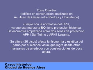 Torre Quartier (edificio en construcción localizado en Av. Juan de Garay entre Piedras y Chacabuco) cumple con la normativa del CPU, ya que esa manzana  NO  tiene protección histórica. Se encuentra emplazada entre dos zonas de protección: APH1 SanTelmo y APH1 Lezama. Su altura (26 pisos) afecta la fisonomía y estética del barrio por el alcance visual que logra desde otras manzanas de alrededor con construcciones de poca altura. Casco histórico Ciudad de Buenos Aires 