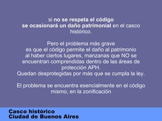si  no se respeta el código se ocasionará un daño patrimonial  en el casco histórico. Pero el problema más grave es que el código permite el daño al patrimonio al haber ciertos lugares, manzanas que NO se encuentran comprendidas dentro de las áreas de protección APH. Quedan desprotegidas por más que se cumpla la ley. El problema se encuentra esencialmente en el código mismo, en la zonificación Casco histórico Ciudad de Buenos Aires 