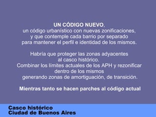 UN CÓDIGO NUEVO , un código urbanístico con nuevas zonificaciones, y que contemple cada barrio por separado para mantener el perfil e identidad de los mismos. Habría que proteger las zonas adyacentes al casco histórico.  Combinar los límites actuales de los APH y rezonificar dentro de los mismos  generando zonas de amortiguación, de transición.   Mientras tanto se hacen parches al código actual Casco histórico Ciudad de Buenos Aires 