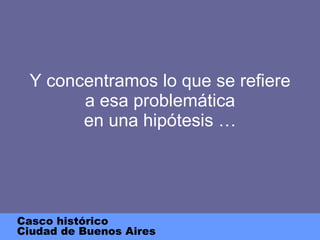 Y concentramos lo que se refiere a esa problemática en una hipótesis … Casco histórico Ciudad de Buenos Aires 