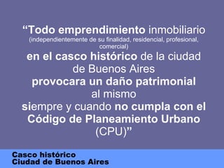 “ Todo emprendimiento  inmobiliario  (independientemente de su finalidad, residencial, profesional, comercial) en el casco histórico  de la ciudad de Buenos Aires provocara un daño patrimonial al mismo si empre y cuando  no cumpla con el Código de Planeamiento   Urbano  (CPU) ” Casco histórico Ciudad de Buenos Aires 