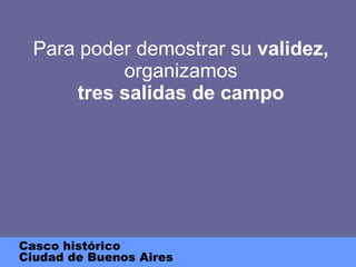 Para poder demostrar su  validez,  organizamos tres salidas de campo Casco histórico Ciudad de Buenos Aires 