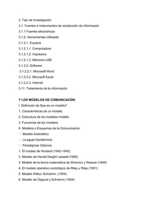 3. Tipo de Investigación
3.1. Fuentes e Instrumentos de recolección de información
3.1.1 Fuentes electrónicas
3.1.2. Herramientas Utilizada
3.1.2.1. Equipos
3.1.2.1.1. Computadora
3.1.2.1.2. Impresora
3.1.2.1.3. Memoria USB
3.1.2.2. Software
3.1.2.2.1. Microsoft Word
3.1.2.2.2. Microsoft Excel
3.1.2.2.3. Internet
3.11. Tratamiento de la información
Y LOS MODELOS DE COMUNICACIÓN
I. Definición de Que es un modelo?
1. Características de un modelo
2. Estructura de los modelos modelo
3. Funciones de los modelos
II. Modelos o Esquemas de la Comunicación
 Modelo Aristotélico
 La aguja hipodérmica
 Paradigmas Clásicos
1. El modelo de Hovland (1942-1945)
2. Modelo de Harold Dwight Laswell (1948)
3. Modelo de la teoría matemática de Shannon y Weaver (1949)
4. El modelo operativo sociológico de Riley y Riley (1951)
5. Modelo Wilbur Schramm: (1954)
6. Modelo de Osgood y Schramm (1954)
 