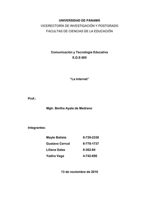 UNIVERSIDAD DE PANAMÁ
VICERECTORÍA DE INVESTIGACIÓN Y POSTGRADO
FACULTAS DE CIENCIAS DE LA EDUCACIÓN
PORTADA
Comunicación y Tecnología Educativa
E.D.S 605
“La Internet”
Prof.:
Mgtr. Bertha Ayala de Medrano
Integrantes:
Mayte Batista 8-739-2338
Gustavo Cerrud 8-778-1737
Liliana Salas 8-362-84
Yadira Vega 4-742-690
13 de noviembre de 2010
1
 