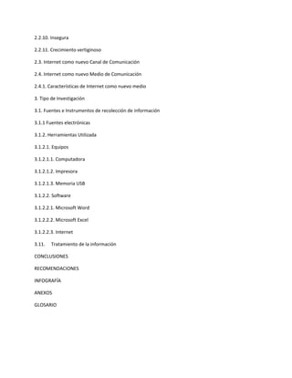 2.2.10. Insegura
2.2.11. Crecimiento vertiginoso
2.3. Internet como nuevo Canal de Comunicación
2.4. Internet como nuevo Medio de Comunicación
2.4.1. Características de Internet como nuevo medio
3. Tipo de Investigación
3.1. Fuentes e Instrumentos de recolección de información
3.1.1 Fuentes electrónicas
3.1.2. Herramientas Utilizada
3.1.2.1. Equipos
3.1.2.1.1. Computadora
3.1.2.1.2. Impresora
3.1.2.1.3. Memoria USB
3.1.2.2. Software
3.1.2.2.1. Microsoft Word
3.1.2.2.2. Microsoft Excel
3.1.2.2.3. Internet
3.11. Tratamiento de la información
CONCLUSIONES
RECOMENDACIONES
INFOGRAFÍA
ANEXOS
GLOSARIO
 