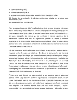 7. Modelo de Berlo (1960)
8. Modelo de Maletzke(1963)
9. Modelo circuito de la comunicación verbal Roman o. Jakobson (1974):
10. Modelo de comunicación de Abraham moles que enfatiza en un doble ciclo
sociocultural (1967)
11. Modelo semiótico informacional.
Para la realización de este “blog” nos fortalecimos de la sinergia propia de este grupo
donde la simpatía y la cordialidad son armas que nos permiten el trabajo en equipo. Por
tanto esta labor llevo consigo todo un ejercicio investigativo organizando la información
en grupos delegados de manera que se permitiese el manejo organizado de la
información, además este tipo de organización permite un mayor y profundo
abarcamiento de la información para consecuentemente lograr extraer la sustancia que
permita tener como resultado un conocimiento cualitativo con importantes valoraciones
cualitativas, desde lo bibliográfico.
Ha sido importante sentirnos inmersos en un mundo tecno-científico, aunque sea con
mayores niveles teóricos que prácticos. En donde la comunicación es elemento
fundamental, propio de un siglo que apenas comienza, pero que está trayendo consigo
importantes logros no solo en lo informático sino en lo comunicativo. Hoy hablar de
Tecnologías de la Información y la Comunicación no es un tema ajeno a la sociedad
común, por ende la realización de este trabajo con mucho esfuerzo tiene frutos
funcionales e inmediatos para los que estamos un poco más alejados de la formación
tecnológica y más cerca de la condición humanista, ya que estas TICs ha formado un
plexo en donde todos los sistemas se conectan.
Primero ante todo siempre hay que agradecer al ser supremo, que es quien nos
permite existir, luego debemos sentirnos orgullosos de poder convivir en un país en
donde los procesos políticos nos permiten educarnos y darnos la oportunidad de cada
día ser mejores personas, nuestra universidad es el espacio por excelencia para estos
fines seguido a la profesora Bertha Ayala que con mucha disciplina, espíritu
emprendedor y un conocimiento de lo que profesa, respetable y admirable, ha sido
 