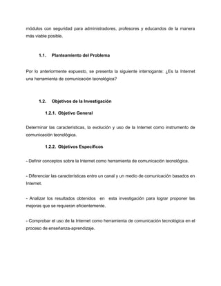 módulos con seguridad para administradores, profesores y educandos de la manera
más viable posible.
1.1. Planteamiento del Problema
Por lo anteriormente expuesto, se presenta la siguiente interrogante: ¿Es la Internet
una herramienta de comunicación tecnológica?
1.2. Objetivos de la Investigación
1.2.1. Objetivo General
Determinar las características, la evolución y uso de la Internet como instrumento de
comunicación tecnológica.
1.2.2. Objetivos Específicos
- Definir conceptos sobre la Internet como herramienta de comunicación tecnológica.
- Diferenciar las características entre un canal y un medio de comunicación basados en
Internet.
- Analizar los resultados obtenidos en esta investigación para lograr proponer las
mejoras que se requieran eficientemente.
- Comprobar el uso de la Internet como herramienta de comunicación tecnológica en el
proceso de enseñanza-aprendizaje.
 
