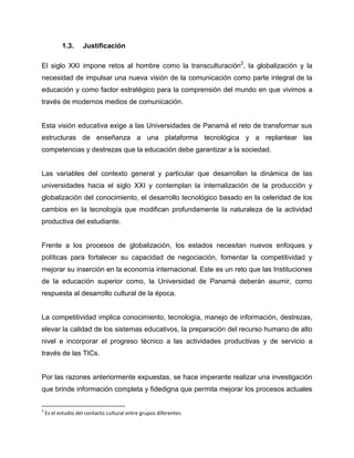 1.3. Justificación
El siglo XXI impone retos al hombre como la transculturación2
, la globalización y la
necesidad de impulsar una nueva visión de la comunicación como parte integral de la
educación y como factor estratégico para la comprensión del mundo en que vivimos a
través de modernos medios de comunicación.
Esta visión educativa exige a las Universidades de Panamá el reto de transformar sus
estructuras de enseñanza a una plataforma tecnológica y a replantear las
competencias y destrezas que la educación debe garantizar a la sociedad.
Las variables del contexto general y particular que desarrollan la dinámica de las
universidades hacia el siglo XXI y contemplan la internalización de la producción y
globalización del conocimiento, el desarrollo tecnológico basado en la celeridad de los
cambios en la tecnología que modifican profundamente la naturaleza de la actividad
productiva del estudiante.
Frente a los procesos de globalización, los estados necesitan nuevos enfoques y
políticas para fortalecer su capacidad de negociación, fomentar la competitividad y
mejorar su inserción en la economía internacional. Este es un reto que las Instituciones
de la educación superior como, la Universidad de Panamá deberán asumir, como
respuesta al desarrollo cultural de la época.
La competitividad implica conocimiento, tecnología, manejo de información, destrezas,
elevar la calidad de los sistemas educativos, la preparación del recurso humano de alto
nivel e incorporar el progreso técnico a las actividades productivas y de servicio a
través de las TICs.
Por las razones anteriormente expuestas, se hace imperante realizar una investigación
que brinde información completa y fidedigna que permita mejorar los procesos actuales
2
Es el estudio del contacto cultural entre grupos diferentes.
 