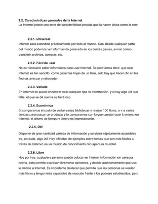 2.2. Características generales de la Internet
La Internet posee una serie de características propias que la hacen única como lo son:
2.2.1. Universal
Internet está extendido prácticamente por todo el mundo. Casi desde cualquier parte
del mundo podemos ver información generada en los demás países, enviar correo,
transferir archivos, comprar, etc.
2.2.2. Fácil de usar
No es necesario saber informática para usar Internet. Se podríamos decir, que usar
Internet es tan sencillo, como pasar las hojas de un libro, sólo hay que hacer clic en las
flechas avanzar y retroceder.
2.2.3. Variada
En Internet se puede encontrar casi cualquier tipo de información, y si hay algo útil que
falte, el que se dé cuenta se hará rico.
2.2.4. Económica
Si comparamos el costo de visitar varias bibliotecas y revisar 100 libros, o ir a varias
tiendas para buscar un producto y lo comparamos con lo que cuesta hacer lo mismo en
Internet, el ahorro de tiempo y dinero es impresionante.
2.2.5. Útil
Disponer de gran cantidad variada de información y servicios rápidamente accesibles
es, sin duda, algo útil. Hay infinidad de ejemplos sobre temas que son más fáciles a
través de Internet, es un mundo de conocimiento con apertura mundial.
2.2.6. Libre
Hoy por hoy, cualquiera persona puede colocar en Internet información sin censura
previa, esto permite expresar libremente opiniones, y decidir autónomamente qué uso
le damos a Internet. Es importante destacar que permite que las personas se sientan
más libres y tengan más capacidad de reacción frente a los poderes establecidos, pero
 