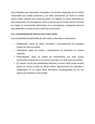 Esa posibilidad está, claramente, anticipada en los diversos desarrollos de los medios
tradicionales que pueden producirse (y se están produciendo, de hecho) al utilizar
dichos medios Internet como canal secundario. En realidad, en dichos desarrollos se
está produciendo una convergencia, sobre el terreno que les brinda Internet, de todos
los medios de comunicación tradicionales. En la convergencia e integración plena de
esos desarrollos consiste el nuevo medio de comunicación.
2.4.1. Características de Internet como nuevo medio
Las características fundamentales de este medio se describen a continuación:
 Multilenguaje, capaz de utilizar simultánea y articuladamente los lenguajes
propios de todos los medios.
 Hipertextual, capaz de niveles y ramificaciones de referencias en número
indefinido.
 Personalizable, capaz de ofrecer las informaciones que cada usuario
individualmente demande, en el volumen que pida y con el formato que prefiera.
 En relación con las tres posibilidades anteriores, el nuevo medio puede acceder
desde sus marcos a todos los demás medios, seleccionando sus materiales e
integrándolos en su propia oferta informativa (constituyéndose así en una
especie de mediateca virtual portátil).
 