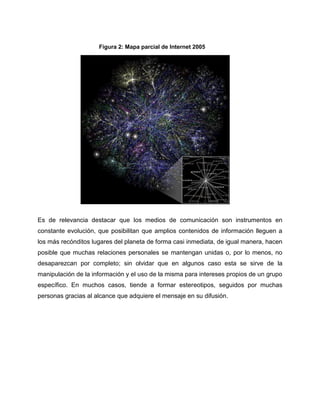 Es de relevancia destacar que los medios de comunicación son instrumentos en
constante evolución, que posibilitan que amplios contenidos de información lleguen a
los más recónditos lugares del planeta de forma casi inmediata, de igual manera, hacen
posible que muchas relaciones personales se mantengan unidas o, por lo menos, no
desaparezcan por completo; sin olvidar que en algunos caso esta se sirve de la
manipulación de la información y el uso de la misma para intereses propios de un grupo
específico. En muchos casos, tiende a formar estereotipos, seguidos por muchas
personas gracias al alcance que adquiere el mensaje en su difusión.
Figura 2: Mapa parcial de Internet 2005
 