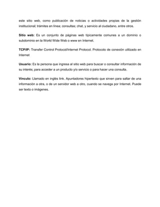 este sitio web, como publicación de noticias o actividades propias de la gestión
institucional; trámites en línea; consultas; chat, y servicio al ciudadano, entre otros.
Sitio web: Es un conjunto de páginas web típicamente comunes a un dominio o
subdominio en la World Wide Web o www en Internet.
TCP/IP: Transfer Control Protocol/Internet Protocol. Protocolo de conexión utilizado en
Internet
Usuario: Es la persona que ingresa al sitio web para buscar o consultar información de
su interés; para acceder a un producto y/o servicio o para hacer una consulta.
Vínculo: Llamado en inglés link. Apuntadores hipertexto que sirven para saltar de una
información a otra, o de un servidor web a otro, cuando se navega por Internet. Puede
ser texto o imágenes.
 