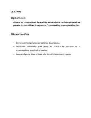 OBJETIVOS
Objetivo General:
Realizar un compendio de los trabajos desarrollados en clases poniendo en
práctica lo aprendido en la asignatura Comunicación y tecnología Educativa.
Objetivos Específicos
 Comprender la importancia de los temas desarrollados.
 Desarrollar habilidades para poner en práctica los procesos de la
comunicación y tecnología educativa.
 Integrar al grupo 11 en el desarrollo de actividades como equipo.
 