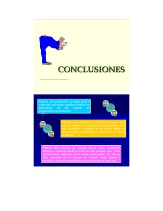 Internet es considerado un nuevo canal a
través del cual puede transitar el tráfico de
información de los medios de
comunicación ya existentes.
Internet no se reducen a su condición de nuevo canal
para los medios de comunicación tradicionales, sino
que convierten a Internet en un nuevo medio de
comunicación, cualitativamente distinto de los medios
existentes.
Internet tiene infinidad de ventajas que la hacen sumamente
atractiva y poderosa desde el punto de vista positivo, pero tiene
connotaciones negativas que la hacen desfavorable, por ello se
hace necesario que el usuario de Internet tenga valores y
principios morales preestablecidos que garanticen su buen uso.
 