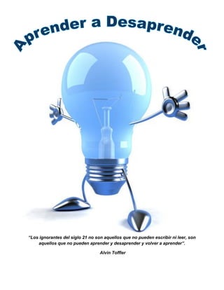 “Los ignorantes del siglo 21 no son aquellos que no pueden escribir ni leer, son
aquellos que no pueden aprender y desaprender y volver a aprender”.
Alvin Toffler
 